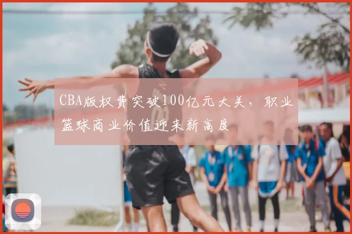 CBA版权费突破100亿元大关,职业篮球商业价值迎来新高度