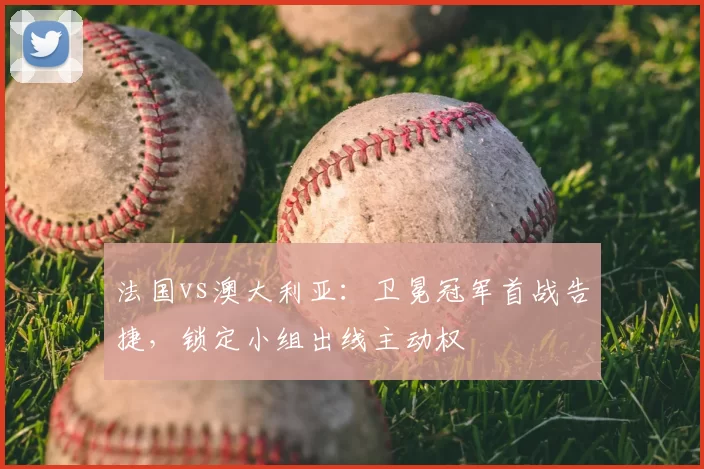 法国vs澳大利亚:卫冕冠军首战告捷,锁定小组出线主动权
