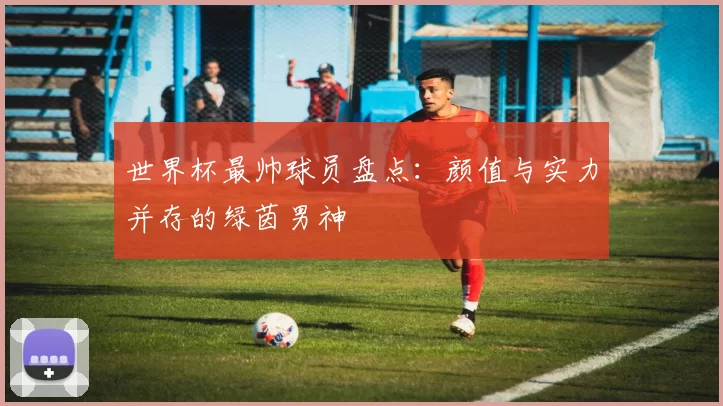 世界杯最帅球员盘点：颜值与实力并存的绿茵男神