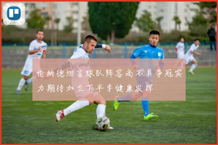 伦纳德坦言球队阵容尚不具争冠实力期待加兰下半季健康发挥