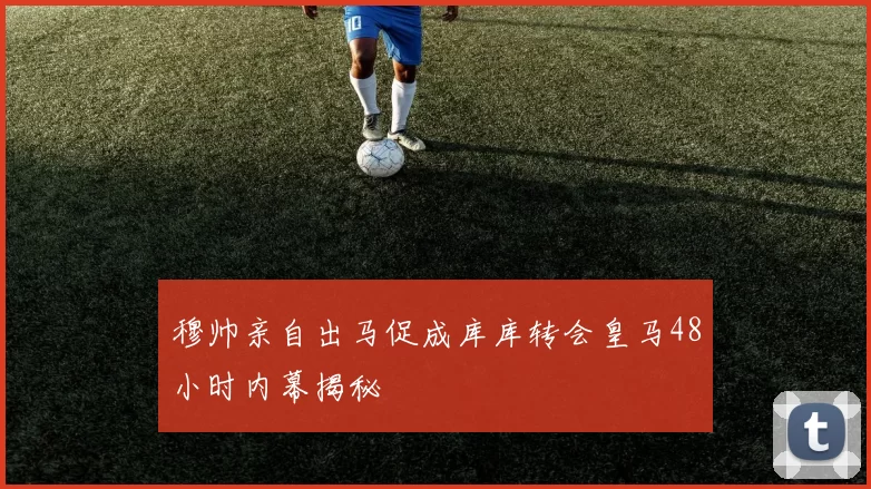 穆帅亲自出马促成库库转会皇马48小时内幕揭秘