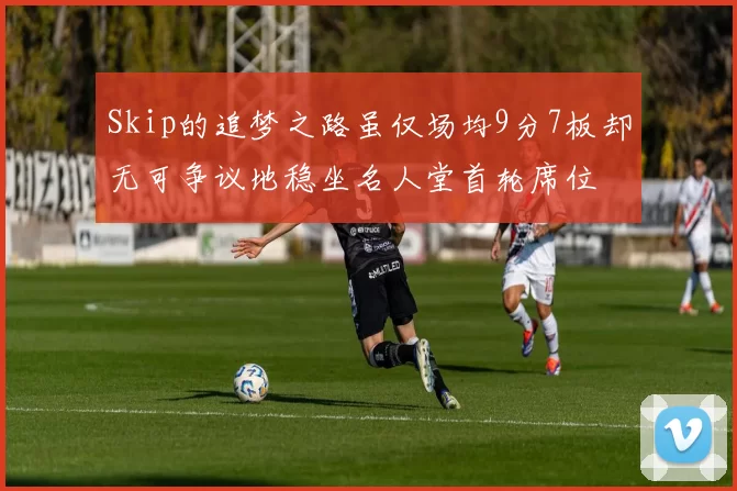 Skip的追梦之路虽仅场均9分7板却无可争议地稳坐名人堂首轮席位