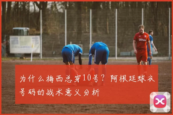 为什么梅西总穿10号？阿根廷球衣号码的战术意义分析