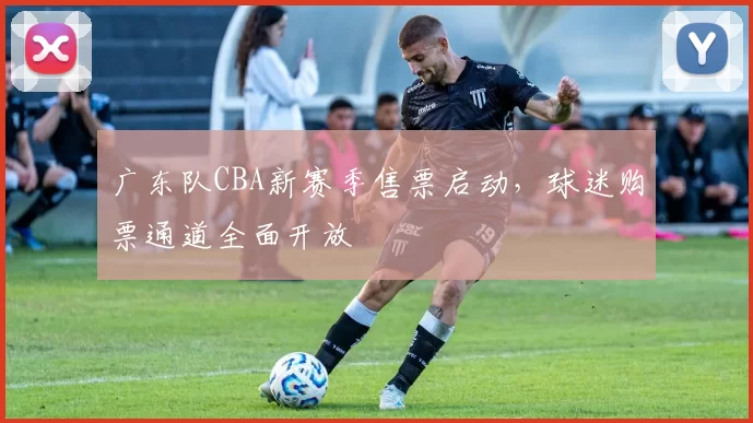 广东队CBA新赛季售票启动，球迷购票通道全面开放