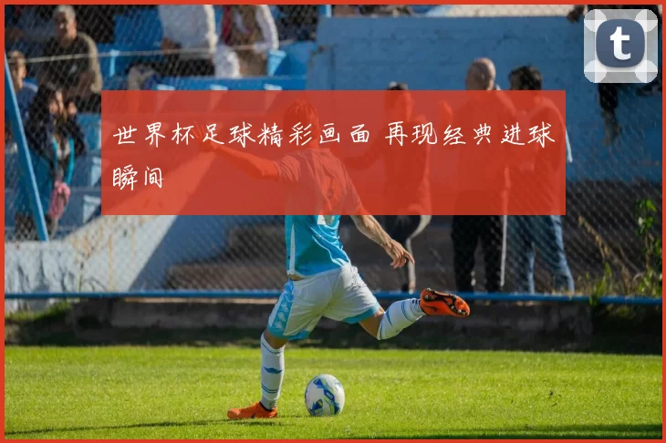 世界杯足球精彩画面 再现经典进球瞬间