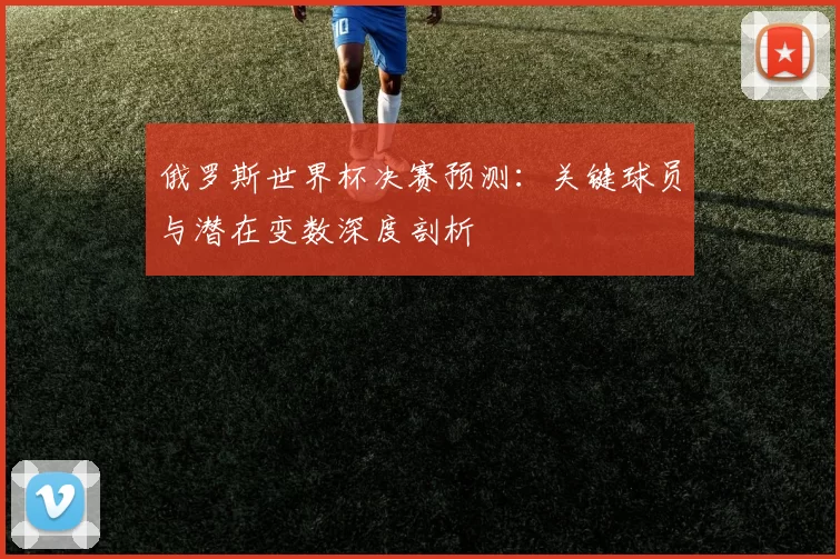 俄罗斯世界杯决赛预测:关键球员与潜在变数深度剖析