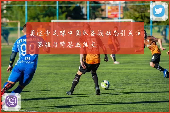 奥运会足球中国队备战动态引关注，赛程与阵容成焦点