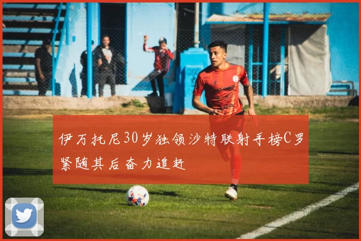 伊万托尼30岁独领沙特联射手榜C罗紧随其后奋力追赶