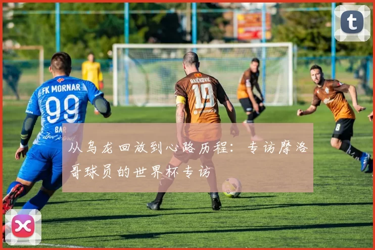 从乌龙回放到心路历程：专访摩洛哥球员的世界杯专访