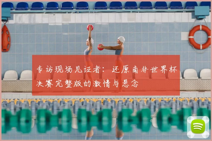 专访现场见证者:还原南非世界杯决赛完整版的激情与悬念