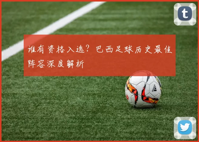 谁有资格入选?巴西足球历史最佳阵容深度解析