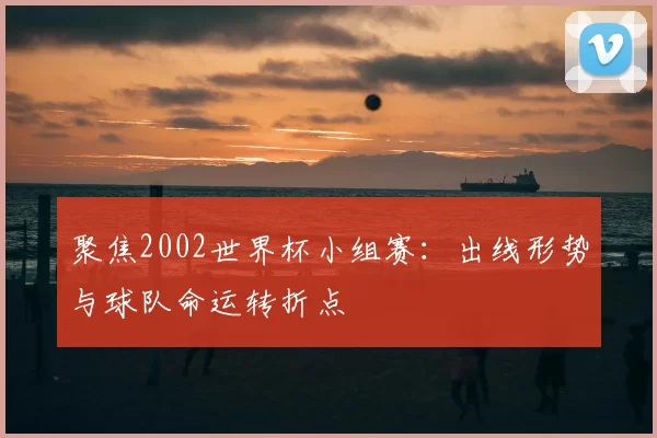 聚焦2002世界杯小组赛：出线形势与球队命运转折点