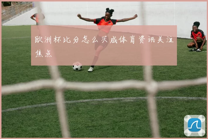 欧洲杯比分怎么买成体育资讯关注焦点