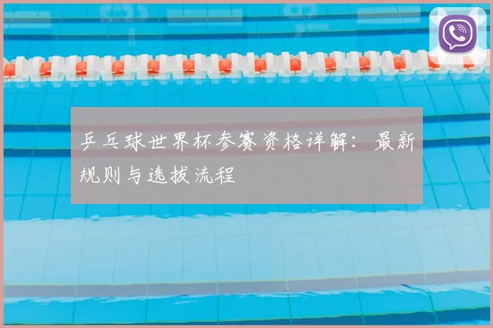 乒乓球世界杯参赛资格详解：最新规则与选拔流程