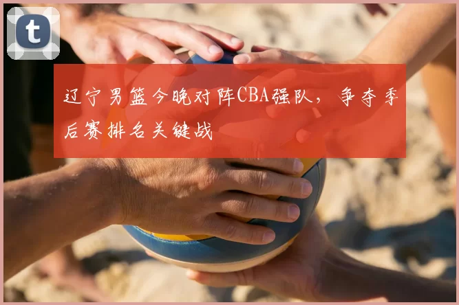 辽宁男篮今晚对阵CBA强队，争夺季后赛排名关键战