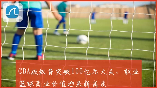 CBA版权费突破100亿元大关，职业篮球商业价值迎来新高度