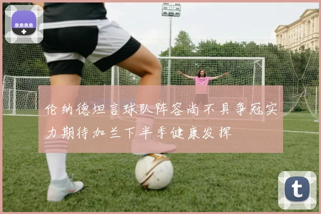 伦纳德坦言球队阵容尚不具争冠实力期待加兰下半季健康发挥