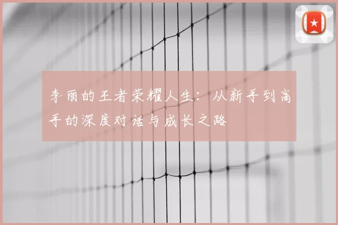 李丽的王者荣耀人生:从新手到高手的深度对话与成长之路