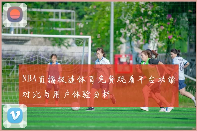 NBA直播极速体育免费观看平台功能对比与用户体验分析