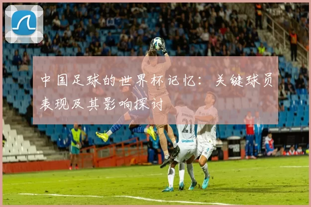 中国足球的世界杯记忆:关键球员表现及其影响探讨