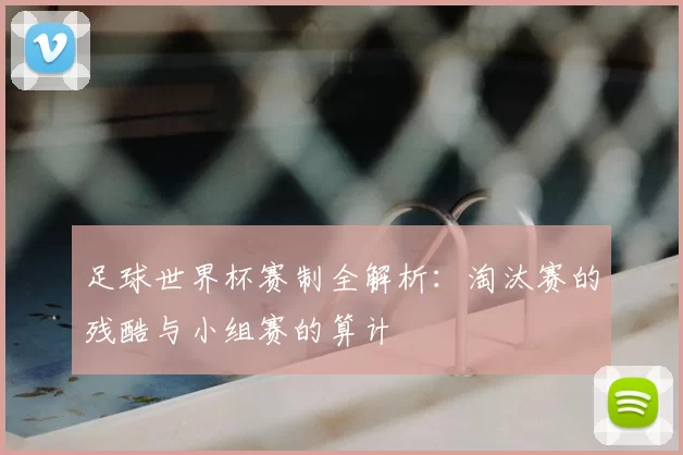 足球世界杯赛制全解析:淘汰赛的残酷与小组赛的算计