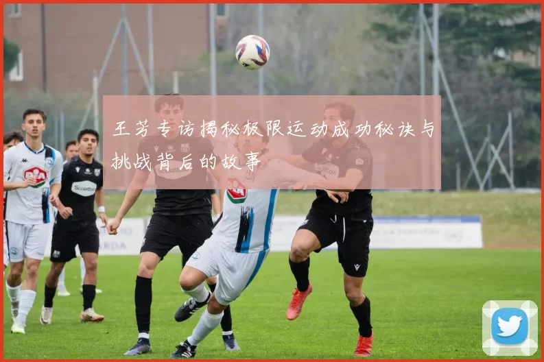 王芳专访揭秘极限运动成功秘诀与挑战背后的故事