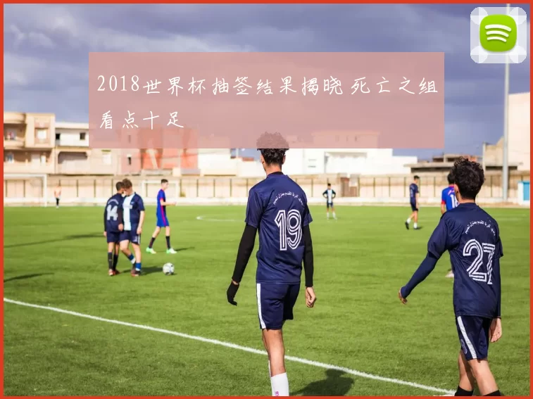 2018世界杯抽签结果揭晓 死亡之组看点十足