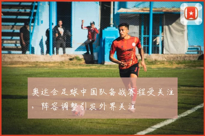 奥运会足球中国队备战赛程受关注，阵容调整引发外界关注