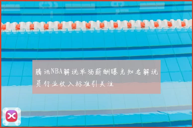 腾讯NBA解说单场薪酬曝光知名解说员行业收入标准引关注