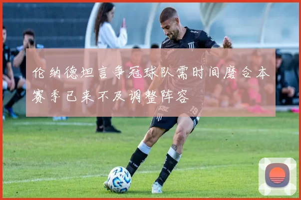 伦纳德坦言争冠球队需时间磨合本赛季已来不及调整阵容