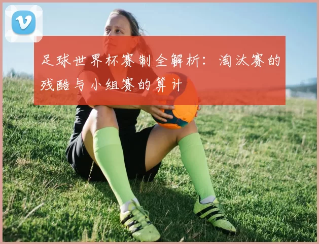 足球世界杯赛制全解析：淘汰赛的残酷与小组赛的算计