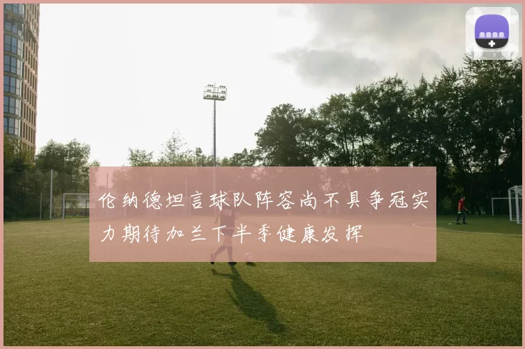 伦纳德坦言球队阵容尚不具争冠实力期待加兰下半季健康发挥