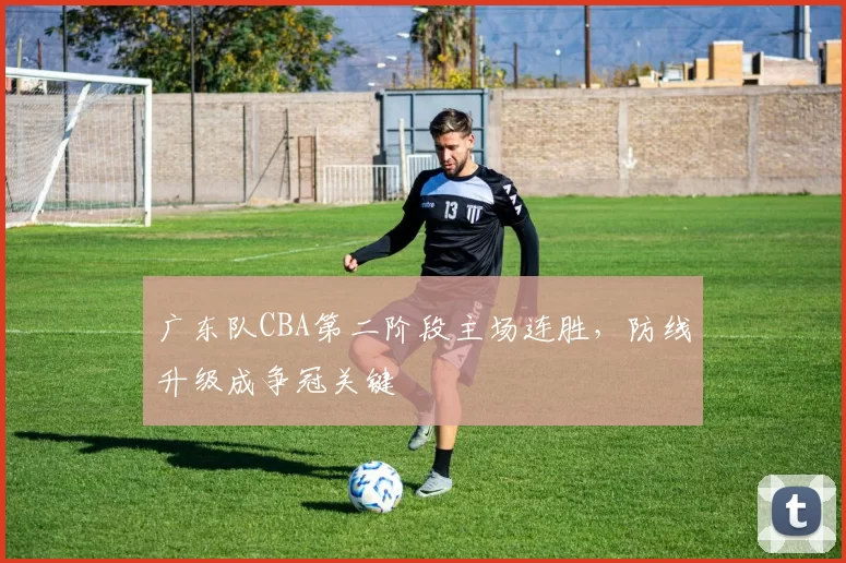 广东队CBA第二阶段主场连胜,防线升级成争冠关键