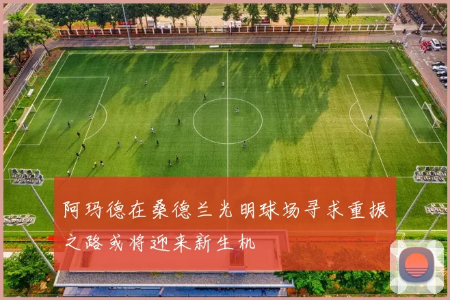 阿玛德在桑德兰光明球场寻求重振之路或将迎来新生机