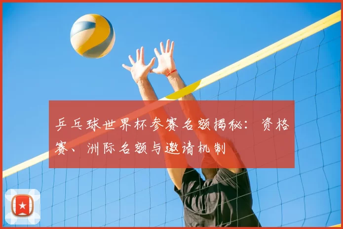 乒乓球世界杯参赛名额揭秘:资格赛、洲际名额与邀请机制