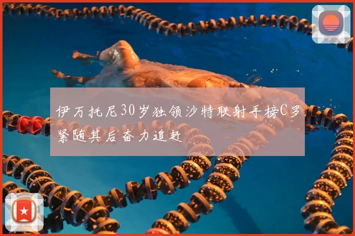 伊万托尼30岁独领沙特联射手榜C罗紧随其后奋力追赶