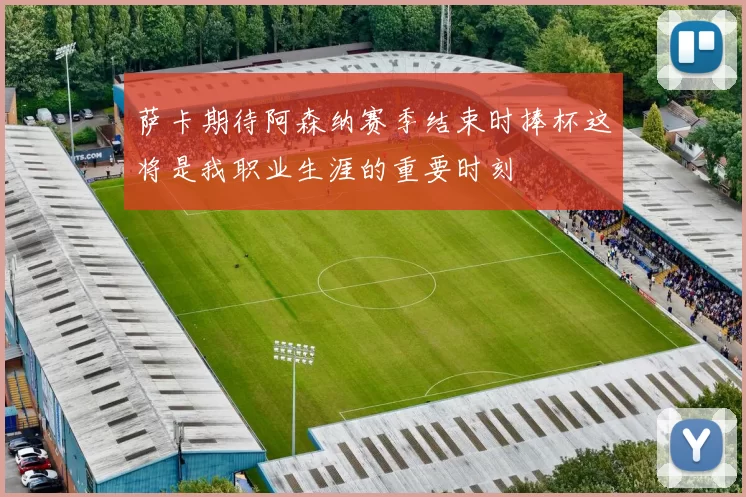 萨卡期待阿森纳赛季结束时捧杯这将是我职业生涯的重要时刻