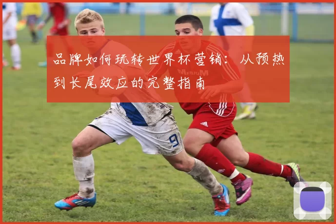 品牌如何玩转世界杯营销：从预热到长尾效应的完整指南