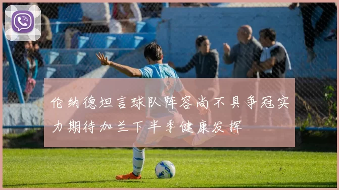 伦纳德坦言球队阵容尚不具争冠实力期待加兰下半季健康发挥