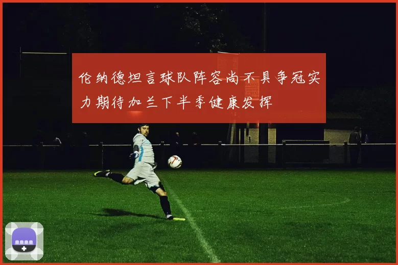 伦纳德坦言球队阵容尚不具争冠实力期待加兰下半季健康发挥