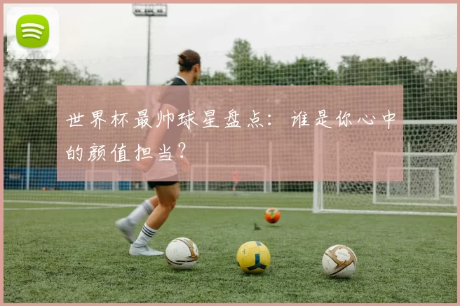 世界杯最帅球星盘点：谁是你心中的颜值担当？