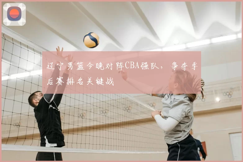 辽宁男篮今晚对阵CBA强队,争夺季后赛排名关键战
