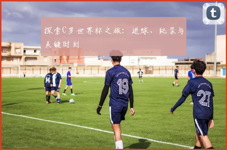 探索C罗世界杯之旅:进球、纪录与关键时刻