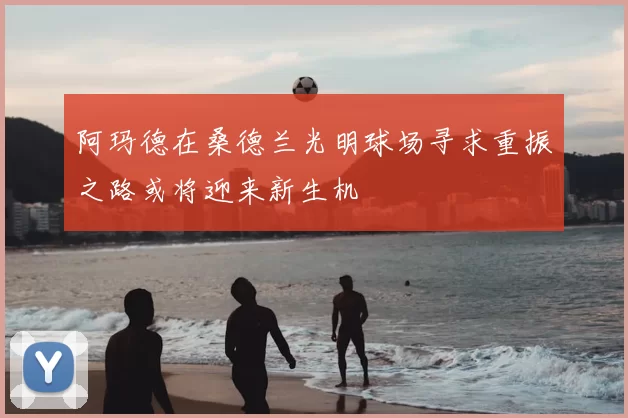 阿玛德在桑德兰光明球场寻求重振之路或将迎来新生机
