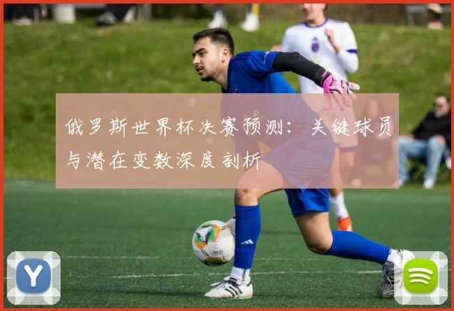 俄罗斯世界杯决赛预测:关键球员与潜在变数深度剖析