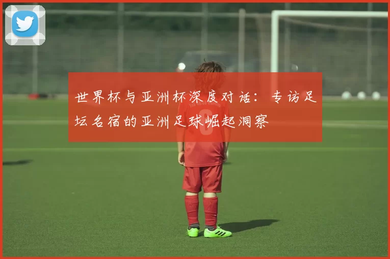 世界杯与亚洲杯深度对话：专访足坛名宿的亚洲足球崛起洞察