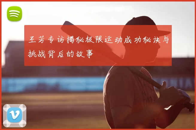 王芳专访揭秘极限运动成功秘诀与挑战背后的故事