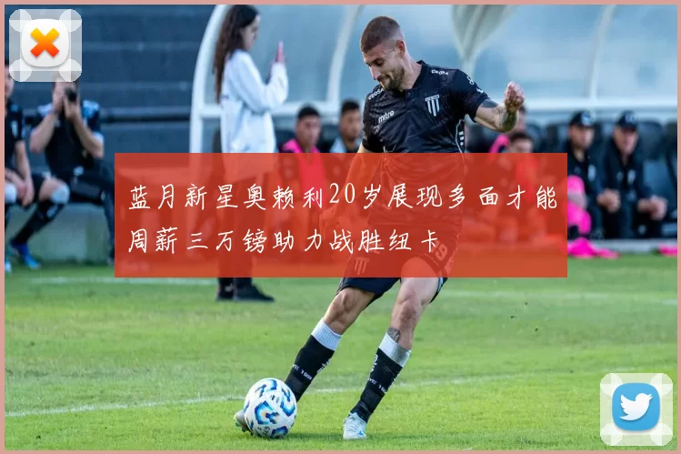 蓝月新星奥赖利20岁展现多面才能周薪三万镑助力战胜纽卡