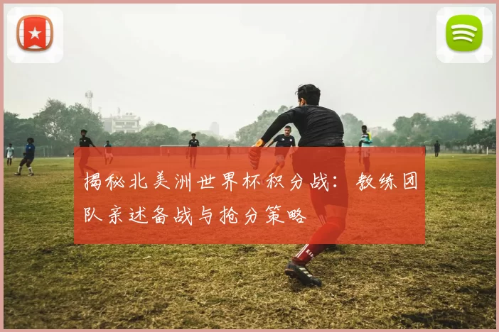 揭秘北美洲世界杯积分战：教练团队亲述备战与抢分策略