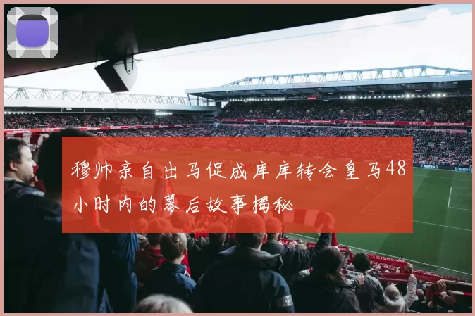 穆帅亲自出马促成库库转会皇马48小时内的幕后故事揭秘